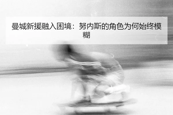 曼城新援融入困境：努内斯的角色为何始终模糊