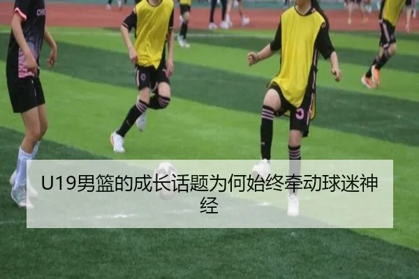 U19男篮的成长话题为何始终牵动球迷神经 - xingkong
